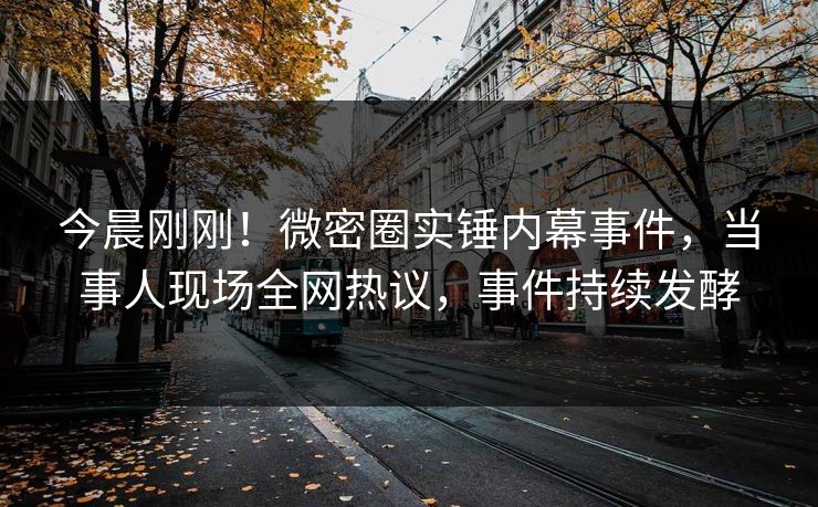 今晨刚刚！微密圈实锤内幕事件，当事人现场全网热议，事件持续发酵