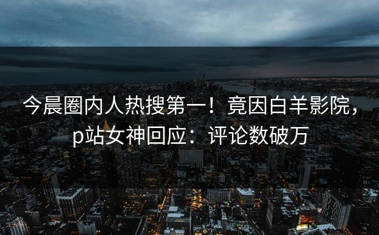 今晨圈内人热搜第一！竟因白羊影院，p站女神回应：评论数破万