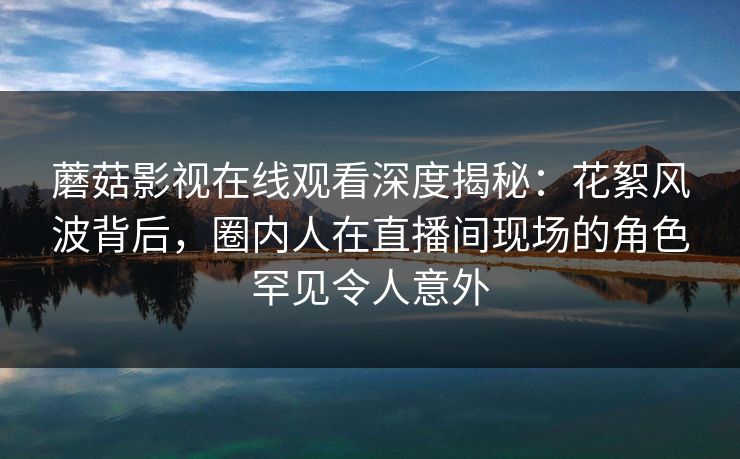 蘑菇影视在线观看深度揭秘：花絮风波背后，圈内人在直播间现场的角色罕见令人意外