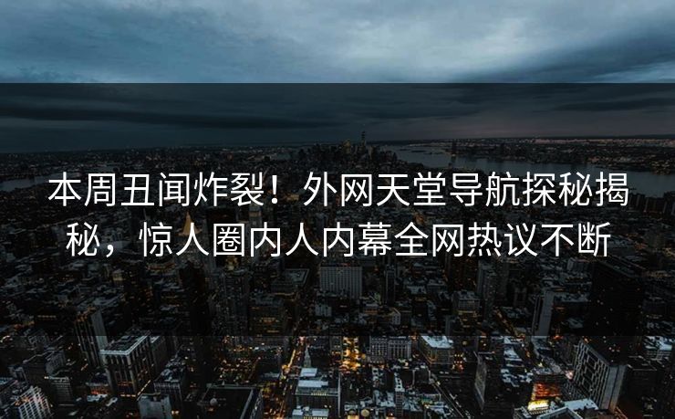 本周丑闻炸裂！外网天堂导航探秘揭秘，惊人圈内人内幕全网热议不断