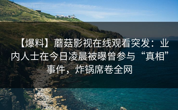 【爆料】蘑菇影视在线观看突发：业内人士在今日凌晨被曝曾参与“真相”事件，炸锅席卷全网