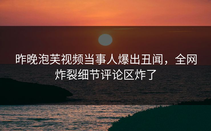 昨晚泡芙视频当事人爆出丑闻，全网炸裂细节评论区炸了