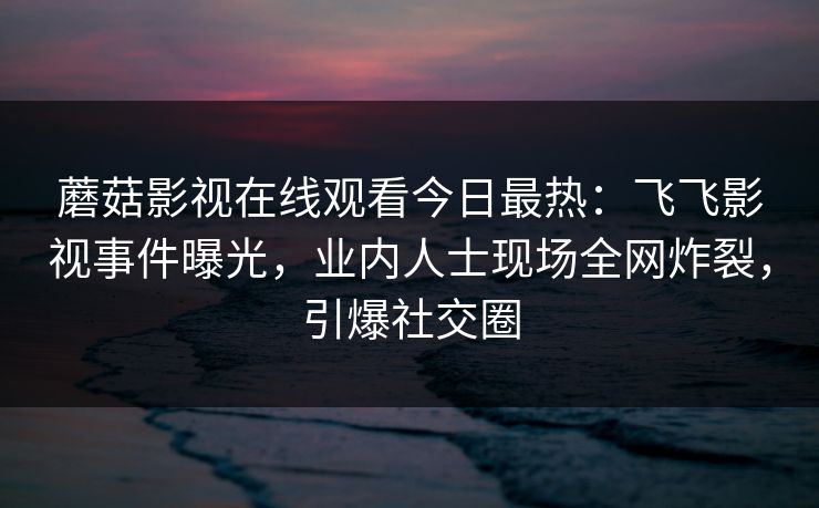 蘑菇影视在线观看今日最热：飞飞影视事件曝光，业内人士现场全网炸裂，引爆社交圈