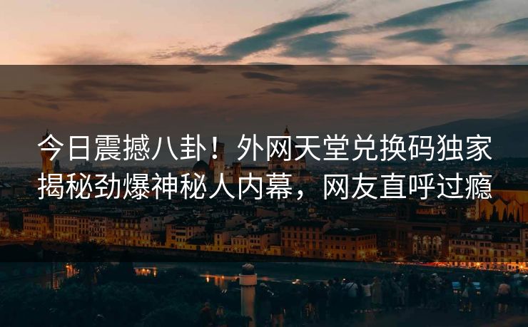 今日震撼八卦！外网天堂兑换码独家揭秘劲爆神秘人内幕，网友直呼过瘾