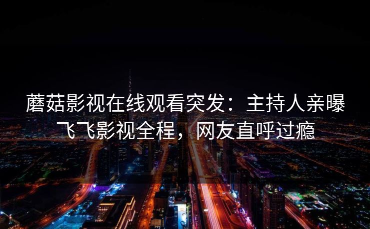 蘑菇影视在线观看突发：主持人亲曝飞飞影视全程，网友直呼过瘾