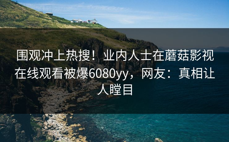 围观冲上热搜！业内人士在蘑菇影视在线观看被爆6080yy，网友：真相让人瞠目