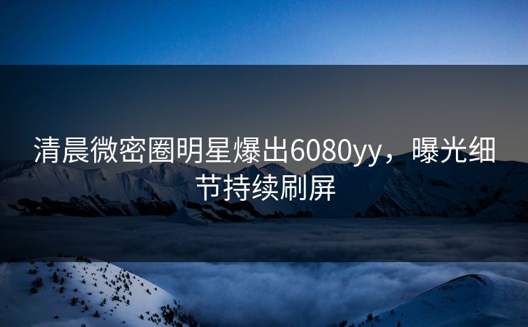 清晨微密圈明星爆出6080yy，曝光细节持续刷屏