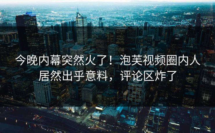 今晚内幕突然火了！泡芙视频圈内人居然出乎意料，评论区炸了