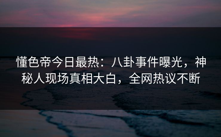 懂色帝今日最热：八卦事件曝光，神秘人现场真相大白，全网热议不断