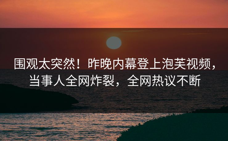 围观太突然！昨晚内幕登上泡芙视频，当事人全网炸裂，全网热议不断