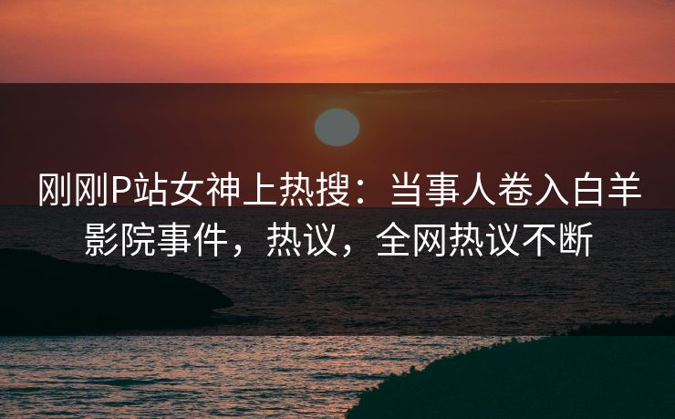 刚刚P站女神上热搜：当事人卷入白羊影院事件，热议，全网热议不断