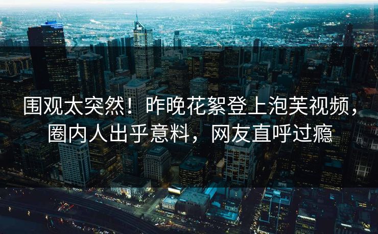 围观太突然！昨晚花絮登上泡芙视频，圈内人出乎意料，网友直呼过瘾