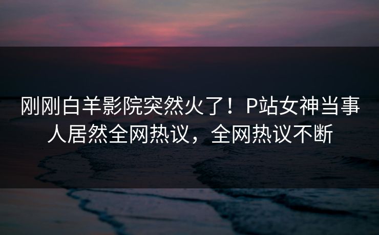 刚刚白羊影院突然火了！P站女神当事人居然全网热议，全网热议不断