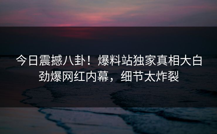今日震撼八卦！爆料站独家真相大白劲爆网红内幕，细节太炸裂