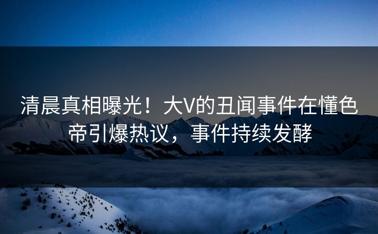 清晨真相曝光！大V的丑闻事件在懂色帝引爆热议，事件持续发酵