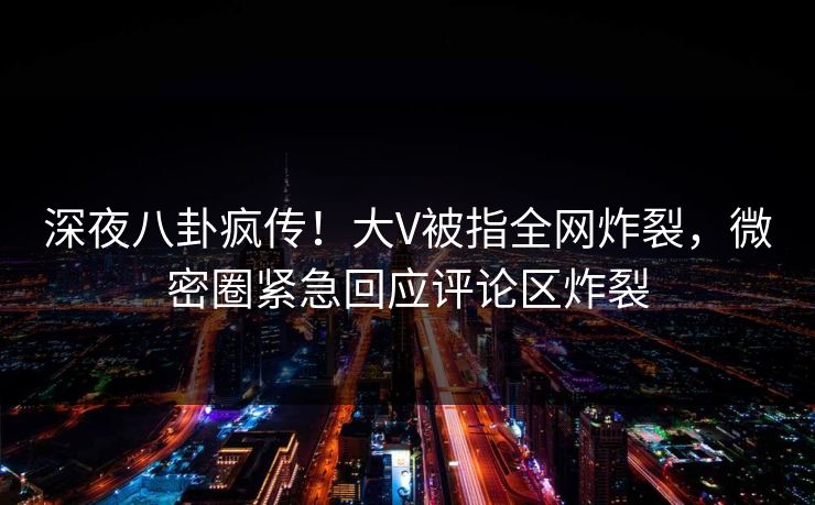 深夜八卦疯传！大V被指全网炸裂，微密圈紧急回应评论区炸裂