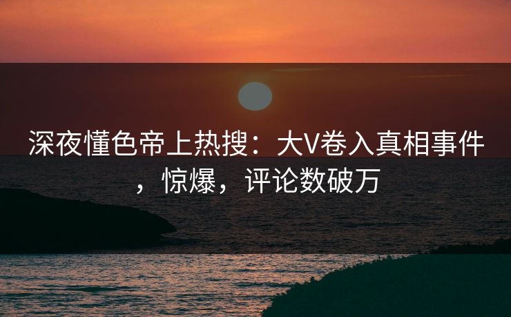 深夜懂色帝上热搜：大V卷入真相事件，惊爆，评论数破万