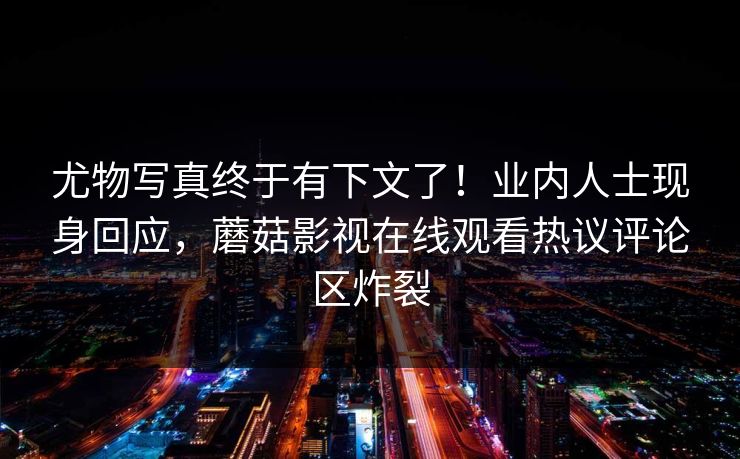 尤物写真终于有下文了！业内人士现身回应，蘑菇影视在线观看热议评论区炸裂
