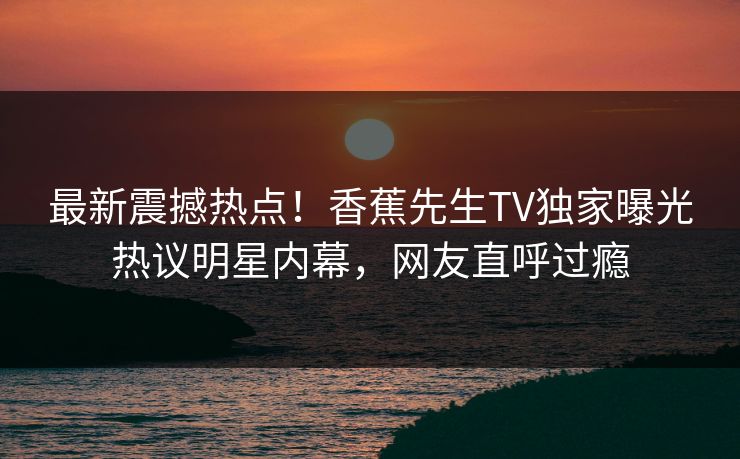 最新震撼热点！香蕉先生TV独家曝光热议明星内幕，网友直呼过瘾
