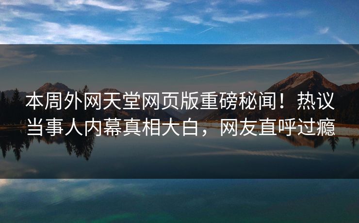 本周外网天堂网页版重磅秘闻！热议当事人内幕真相大白，网友直呼过瘾