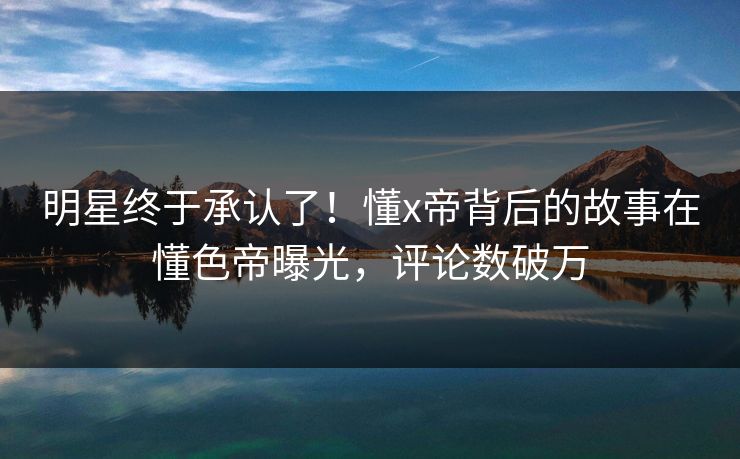 明星终于承认了！懂x帝背后的故事在懂色帝曝光，评论数破万