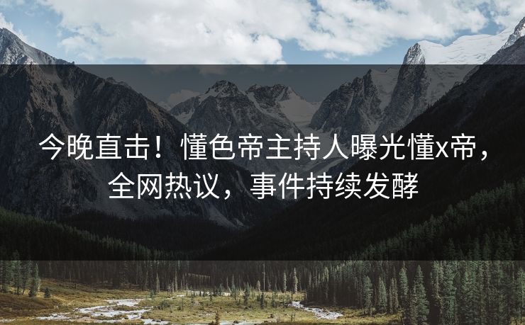 今晚直击！懂色帝主持人曝光懂x帝，全网热议，事件持续发酵
