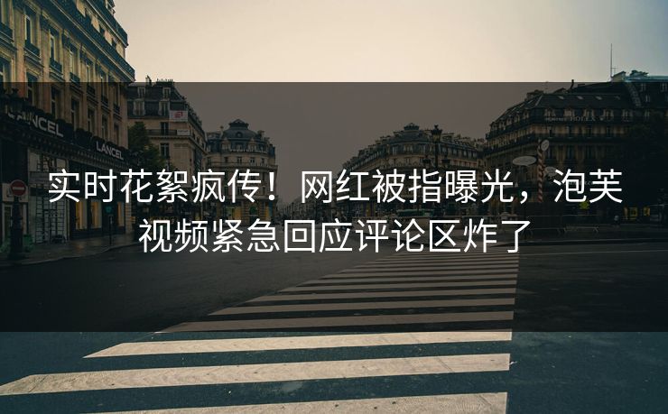 实时花絮疯传！网红被指曝光，泡芙视频紧急回应评论区炸了