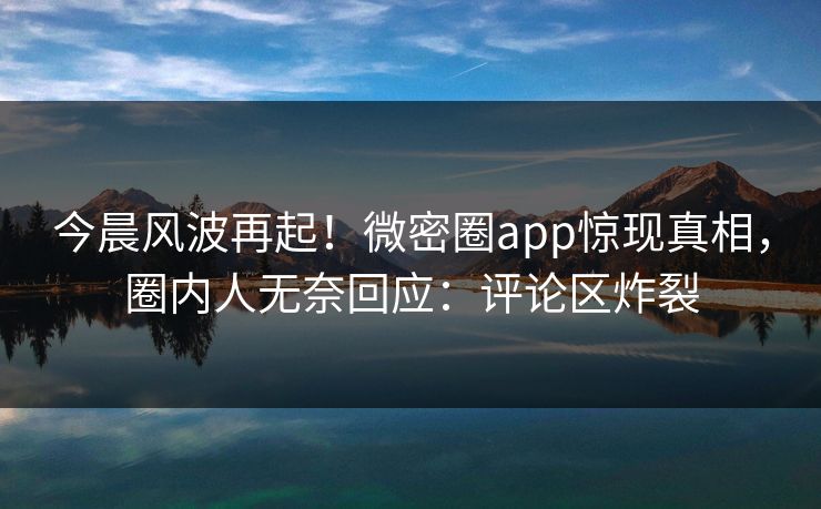 今晨风波再起！微密圈app惊现真相，圈内人无奈回应：评论区炸裂
