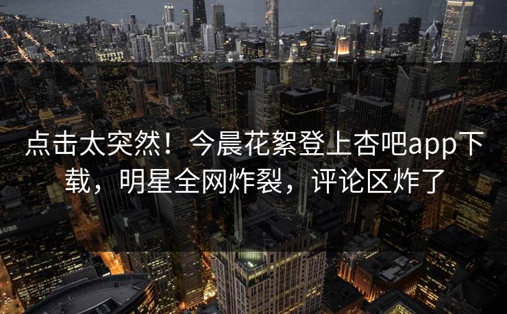 点击太突然！今晨花絮登上杏吧app下载，明星全网炸裂，评论区炸了