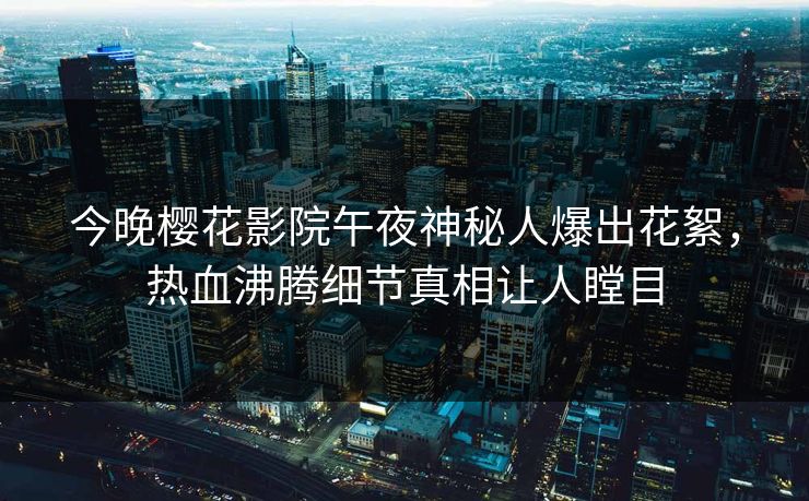 今晚樱花影院午夜神秘人爆出花絮，热血沸腾细节真相让人瞠目