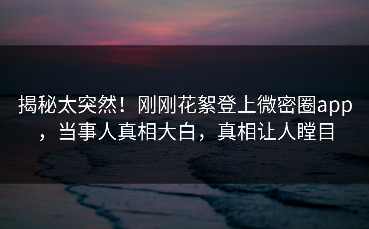 揭秘太突然！刚刚花絮登上微密圈app，当事人真相大白，真相让人瞠目