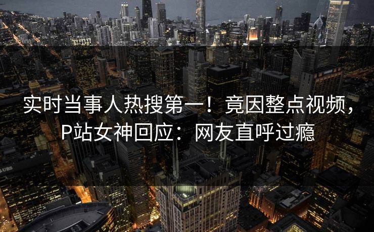 实时当事人热搜第一！竟因整点视频，P站女神回应：网友直呼过瘾