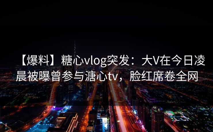 【爆料】糖心vlog突发:大V在今日凌晨被曝曾参与溏心tv,脸红席卷全网 【爆料】糖心vlog突发:大V在今日凌晨被曝曾参与溏心tv,脸红席卷全网
