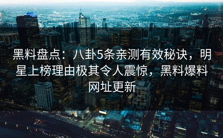 黑料盘点:八卦5条亲测有效秘诀,明星上榜理由极其令人震惊,黑料爆料网址更新 黑料盘点:八卦5条亲测有效秘诀,明星上榜理由极其令人震惊,黑料爆料网址更新