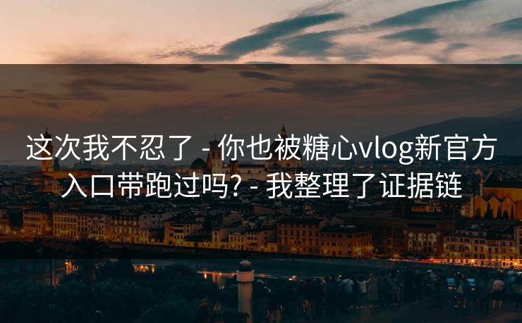 这次我不忍了 - 你也被糖心vlog新官方入口带跑过吗? - 我整理了证据链