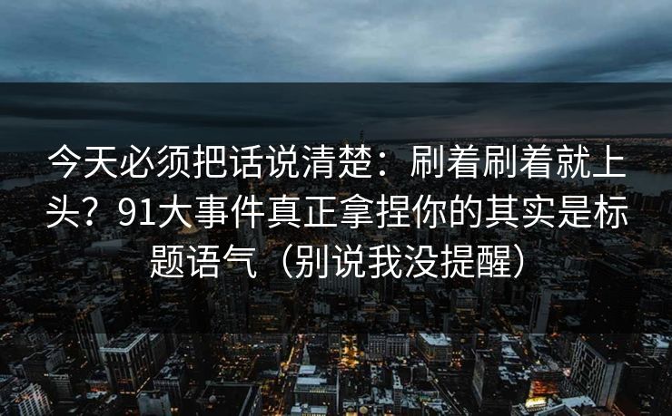 今天必须把话说清楚：刷着刷着就上头？91大事件真正拿捏你的其实是标题语气（别说我没提醒）
