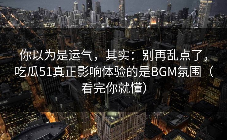 你以为是运气,其实:别再乱点了,吃瓜51真正影响体验的是BGM氛围(看完你就懂) 你以为是运气,其实:别再乱点了,吃瓜51真正影响体验的是BGM氛围(看完你就懂)