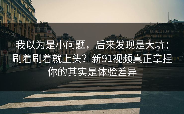 我以为是小问题，后来发现是大坑：刷着刷着就上头？新91视频真正拿捏你的其实是体验差异